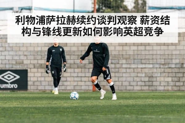 利物浦萨拉赫续约谈判观察 薪资结构与锋线更新如何影响英超竞争
